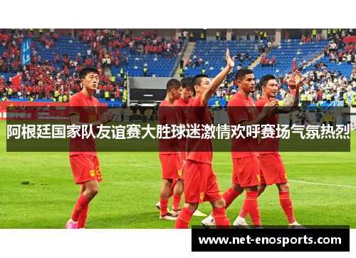 阿根廷国家队友谊赛大胜球迷激情欢呼赛场气氛热烈