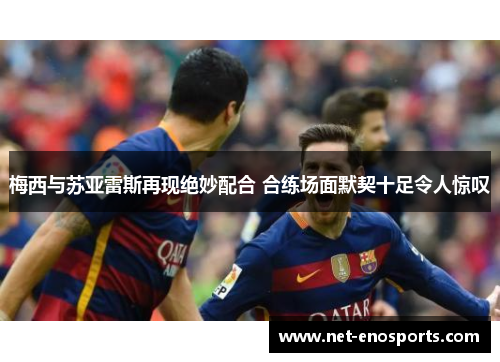 梅西与苏亚雷斯再现绝妙配合 合练场面默契十足令人惊叹