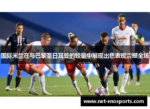 国际米兰在与巴黎圣日耳曼的较量中展现出色表现震撼全场