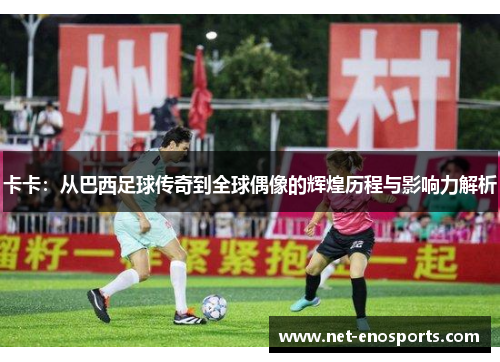 卡卡：从巴西足球传奇到全球偶像的辉煌历程与影响力解析