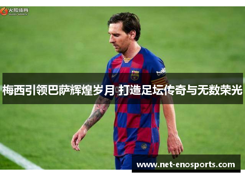 梅西引领巴萨辉煌岁月 打造足坛传奇与无数荣光