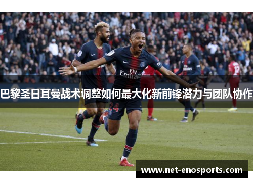 巴黎圣日耳曼战术调整如何最大化新前锋潜力与团队协作