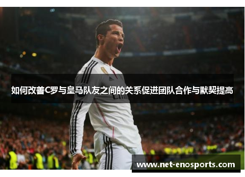 如何改善C罗与皇马队友之间的关系促进团队合作与默契提高