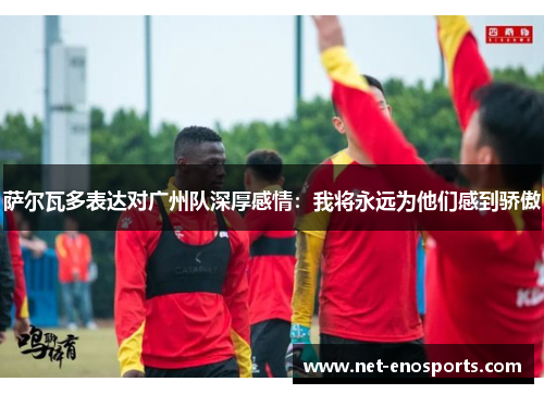 萨尔瓦多表达对广州队深厚感情：我将永远为他们感到骄傲